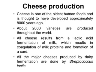 Cheese production
• Cheese is one of the oldest human foods and
is thought to have developed approximately
8000 years ago.
• About 2000 varieties are produced
throughout the world.
• All cheese results from a lactic acid
fermentation of milk, which results in
coagulation of milk proteins and formation of
a curd.
• All the major cheeses produced by dairy
fermentation are done by Streptococcus
lactis.
 