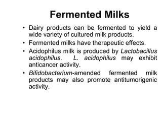 Fermented Milks
• Dairy products can be fermented to yield a
wide variety of cultured milk products.
• Fermented milks have therapeutic effects.
• Acidophilus milk is produced by Lactobacillus
acidophilus. L. acidophilus may exhibit
anticancer activity.
• Bifidobacterium-amended fermented milk
products may also promote antitumorigenic
activity.
 