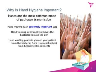 Why Is Hand Hygiene Important?
Hands are the most common mode
     of pathogen transmission

Hand washing is an extremely important step

   Hand washing significantly removes the
          bacterial flora on the skin

 Hand washing protects you and your patient
   from the bacterial flora (from each other)
         from becoming skin residents




                                                3
 