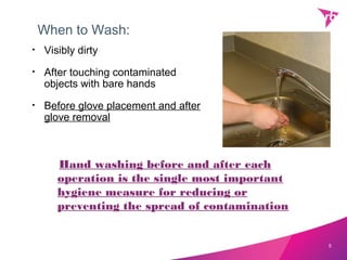 When to Wash:
•   Visibly dirty
•   After touching contaminated
    objects with bare hands
•   Before glove placement and after
    glove removal



       Hand washing before and after each
       operation is the single most important
       hygiene measure for reducing or
       preventing the spread of contamination


                                                5
 