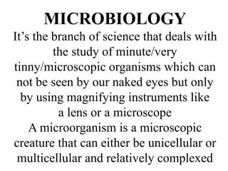 MICROBIOLOGY
It’s the branch of science that deals with
the study of minute/very
tinny/microscopic organisms which can
not be seen by our naked eyes but only
by using magnifying instruments like
a lens or a microscope
A microorganism is a microscopic
creature that can either be unicellular or
multicellular and relatively complexed
 