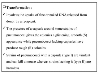 Transformation:
 Involves the uptake of free or naked DNA released from
donor by a recipient.
 The presence of a capsule around some strains of
pneumococci gives the colonies a glistening, smooth (S)
appearance while pneumococci lacking capsules have
produce rough (R) colonies.
 Strains of pneumococci with a capsule (type I) are virulent
and can kill a mouse whereas strains lacking it (type II) are
harmless.
 
