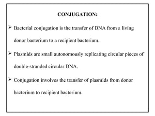 CONJUGATION:
 Bacterial conjugation is the transfer of DNA from a living
donor bacterium to a recipient bacterium.
 Plasmids are small autonomously replicating circular pieces of
double-stranded circular DNA.
 Conjugation involves the transfer of plasmids from donor
bacterium to recipient bacterium.
 