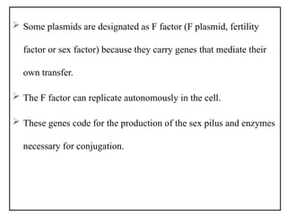  Some plasmids are designated as F factor (F plasmid, fertility
factor or sex factor) because they carry genes that mediate their
own transfer.
 The F factor can replicate autonomously in the cell.
 These genes code for the production of the sex pilus and enzymes
necessary for conjugation.
 
