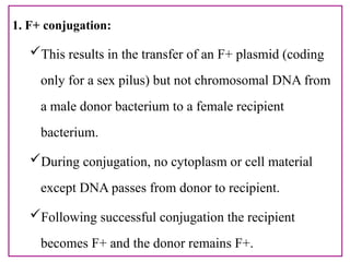 1. F+ conjugation:
This results in the transfer of an F+ plasmid (coding
only for a sex pilus) but not chromosomal DNA from
a male donor bacterium to a female recipient
bacterium.
During conjugation, no cytoplasm or cell material
except DNA passes from donor to recipient.
Following successful conjugation the recipient
becomes F+ and the donor remains F+.
 
