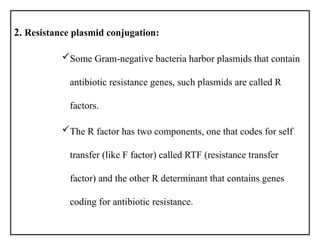 2. Resistance plasmid conjugation:
Some Gram-negative bacteria harbor plasmids that contain
antibiotic resistance genes, such plasmids are called R
factors.
The R factor has two components, one that codes for self
transfer (like F factor) called RTF (resistance transfer
factor) and the other R determinant that contains genes
coding for antibiotic resistance.
 