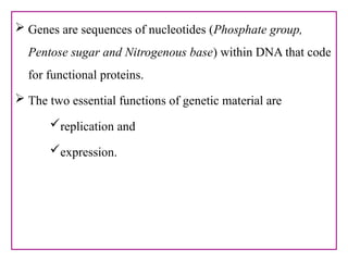  Genes are sequences of nucleotides (Phosphate group,
Pentose sugar and Nitrogenous base) within DNA that code
for functional proteins.
 The two essential functions of genetic material are
replication and
expression.
 