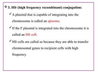 3. Hfr (high frequency recombinant) conjugation:
A plasmid that is capable of integrating into the
chromosome is called an episome.
If the F plasmid is integrated into the chromosome it is
called an Hfr cell.
Hfr cells are called so because they are able to transfer
chromosomal genes to recipient cells with high
frequency.
 