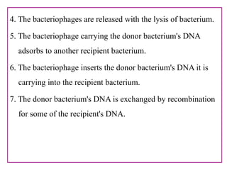 4. The bacteriophages are released with the lysis of bacterium.
5. The bacteriophage carrying the donor bacterium's DNA
adsorbs to another recipient bacterium.
6. The bacteriophage inserts the donor bacterium's DNA it is
carrying into the recipient bacterium.
7. The donor bacterium's DNA is exchanged by recombination
for some of the recipient's DNA.
 