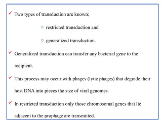  Two types of transduction are known;
o restricted transduction and
o generalized transduction.
 Generalized transduction can transfer any bacterial gene to the
recipient.
 This process may occur with phages (lytic phages) that degrade their
host DNA into pieces the size of viral genomes.
 In restricted transduction only those chromosomal genes that lie
adjacent to the prophage are transmitted.
 