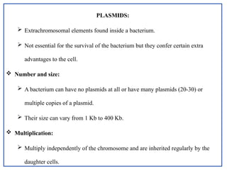 PLASMIDS:
 Extrachromosomal elements found inside a bacterium.
 Not essential for the survival of the bacterium but they confer certain extra
advantages to the cell.
 Number and size:
 A bacterium can have no plasmids at all or have many plasmids (20-30) or
multiple copies of a plasmid.
 Their size can vary from 1 Kb to 400 Kb.
 Multiplication:
 Multiply independently of the chromosome and are inherited regularly by the
daughter cells.
 