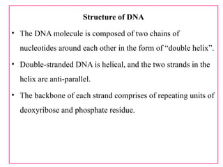 Structure of DNA
• The DNA molecule is composed of two chains of
nucleotides around each other in the form of “double helix”.
• Double-stranded DNA is helical, and the two strands in the
helix are anti-parallel.
• The backbone of each strand comprises of repeating units of
deoxyribose and phosphate residue.
 