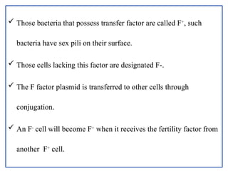  Those bacteria that possess transfer factor are called F+
, such
bacteria have sex pili on their surface.
 Those cells lacking this factor are designated F-.
 The F factor plasmid is transferred to other cells through
conjugation.
 An F-
cell will become F+
when it receives the fertility factor from
another F+
cell.
 
