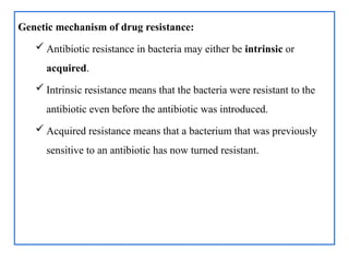 Genetic mechanism of drug resistance:
 Antibiotic resistance in bacteria may either be intrinsic or
acquired.
 Intrinsic resistance means that the bacteria were resistant to the
antibiotic even before the antibiotic was introduced.
 Acquired resistance means that a bacterium that was previously
sensitive to an antibiotic has now turned resistant.
 