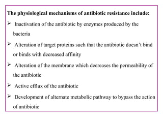 The physiological mechanisms of antibiotic resistance include:
 Inactivation of the antibiotic by enzymes produced by the
bacteria
 Alteration of target proteins such that the antibiotic doesn’t bind
or binds with decreased affinity
 Alteration of the membrane which decreases the permeability of
the antibiotic
 Active efflux of the antibiotic
 Development of alternate metabolic pathway to bypass the action
of antibiotic
 