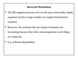 Bacterial Metabolism
 The life-support processes of even the most structurally simple
organism involve a large number of complex biochemical
reactions.
 However, the reactions that are unique to bacteria are
fascinating because they allow microorganisms to do things
we cannot do.
 E.g. cellulose degradation
 