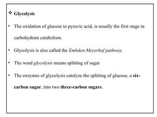  Glycolysis
• The oxidation of glucose to pyruvic acid, is usually the first stage in
carbohydrate catabolism.
• Glycolysis is also called the Embden-Meyerhof pathway.
• The word glycolysis means splitting of sugar
• The enzymes of glycolysis catalyze the splitting of glucose, a six-
carbon sugar, into two three-carbon sugars.
 