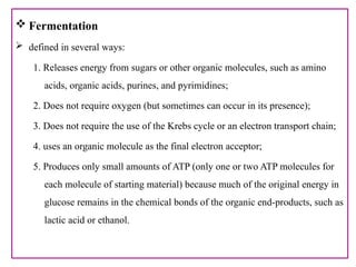  Fermentation
 defined in several ways:
1. Releases energy from sugars or other organic molecules, such as amino
acids, organic acids, purines, and pyrimidines;
2. Does not require oxygen (but sometimes can occur in its presence);
3. Does not require the use of the Krebs cycle or an electron transport chain;
4. uses an organic molecule as the final electron acceptor;
5. Produces only small amounts of ATP (only one or two ATP molecules for
each molecule of starting material) because much of the original energy in
glucose remains in the chemical bonds of the organic end-products, such as
lactic acid or ethanol.
 
