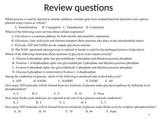 Review questions
Which process is used by bacteria to transfer antibiotic resistant gene from mutated bacterial plasmid to new species
plasmid using viruses as vehicle?
A. Transformation B. Conjugation C. Transduction D. Conduction
Which of the following is/are not true about cellular respiration?
A. Glycolysis is a common pathway for both aerobic and anaerobic respirations
B. Glycolysis, citric acid cycle and electron transport chain reactions take place in the mitochondrial matrix
C. Pyruvate, ATP and NADH are the outputs glycolysis reaction
D. The NAD+ generated when pyruvate is reduced to lactate is used for the prolonged process of glycolysis
Which of the following statements about reactions of glycolysis is/are stated correctly?
A. Glucose-6-phosphate splits into glyceraldehyde-3-phosphate and dihydroxyacetone phosphate
B. Fructose-1, 6-bisphosphate splits into glyceraldehyde-3-phosphate and dihydroxyacetone phosphate
C. Fructose-6-phosphate splits into glyceraldehyde-3-phosphate and dihydroxyacetone phosphate
D. Glucose-6-phosphate is isomerized to fructose-1, 6-bisphosphate
During the catabolism of glucose, which of the following is produced only in the Krebs cycle?
A. ATP B. NADH C. NADPH D. FADH E. All
How many ATP molecules will be formed from two molecule of glucose under glycolysis pathway by Substrate level
phosphorylation?
A. 4 B. 6 C. 8 D. 10 E. None
How many Krebs cycle pathways are expected at the end of two glucose molecule catabolism?
A. 2 B. 4 C. 6 D. 8 E. 5
How many ATP molecules will be formed from two molecule of glucose under Krebs cycle by oxidative phosphorylation?
A. 24 B. 34 C. 18 D. 44 E. None
54
 
