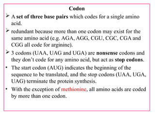 Codon
 A set of three base pairs which codes for a single amino
acid.
 redundant because more than one codon may exist for the
same amino acid (e.g. AGA, AGG, CGU, CGC, CGA and
CGG all code for arginine).
 3 codons (UAA, UAG and UGA) are nonsense codons and
they don’t code for any amino acid, but act as stop codons.
• The start codon (AUG) indicates the beginning of the
sequence to be translated, and the stop codons (UAA, UGA,
UAG) terminate the protein synthesis.
• With the exception of methionine, all amino acids are coded
by more than one codon.
 