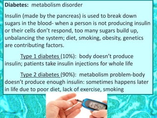 Diabetes: metabolism disorder
Insulin (made by the pancreas) is used to break down
sugars in the blood- when a person is not producing insulin
or their cells don’t respond, too many sugars build up,
unbalancing the system; diet, smoking, obesity, genetics
are contributing factors.
Type 1 diabetes (10%): body doesn’t produce
insulin; patients take insulin injections for whole life
Type 2 diabetes (90%): metabolism problem-body
doesn’t produce enough insulin: sometimes happens later
in life due to poor diet, lack of exercise, smoking
 