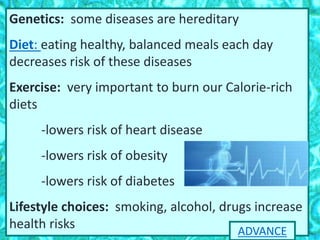 Genetics: some diseases are hereditary
Diet: eating healthy, balanced meals each day
decreases risk of these diseases
Exercise: very important to burn our Calorie-rich
diets
-lowers risk of heart disease
-lowers risk of obesity
-lowers risk of diabetes
Lifestyle choices: smoking, alcohol, drugs increase
health risks ADVANCE
 