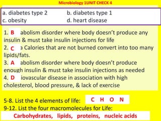 47
1. Metabolism disorder where body doesn’t produce any
insulin & must take insulin injections for life
2. extra Calories that are not burned convert into too many
lipids/fats.
3. metabolism disorder where body doesn’t produce
enough insulin & must take insulin injections as needed
4. cardiovascular disease in association with high
cholesterol, blood pressure, & lack of exercise
a. diabetes type 2 b. diabetes type 1
c. obesity d. heart disease
B
Microbiology 1UNIT CHECK 4
5-8. List the 4 elements of life:
9-12. List the four macromolecules for Life:
C
A
D
C H O N
Carbohydrates, lipids, proteins, nucleic acids
 