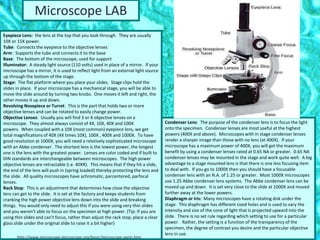 Eyepiece Lens: the lens at the top that you look through. They are usually
10X or 15X power.
Tube: Connects the eyepiece to the objective lenses
Arm: Supports the tube and connects it to the base
Base: The bottom of the microscope, used for support
Illuminator: A steady light source (110 volts) used in place of a mirror. If your
microscope has a mirror, it is used to reflect light from an external light source
up through the bottom of the stage.
Stage: The flat platform where you place your slides. Stage clips hold the
slides in place. If your microscope has a mechanical stage, you will be able to
move the slide around by turning two knobs. One moves it left and right, the
other moves it up and down.
Revolving Nosepiece or Turret: This is the part that holds two or more
objective lenses and can be rotated to easily change power.
Objective Lenses: Usually you will find 3 or 4 objective lenses on a
microscope. They almost always consist of 4X, 10X, 40X and 100X
powers. When coupled with a 10X (most common) eyepiece lens, we get
total magnifications of 40X (4X times 10X), 100X , 400X and 1000X. To have
good resolution at 1000X, you will need a relatively sophisticated microscope
with an Abbe condenser. The shortest lens is the lowest power, the longest
one is the lens with the greatest power. Lenses are color coded and if built to
DIN standards are interchangeable between microscopes. The high power
objective lenses are retractable (i.e. 40XR). This means that if they hit a slide,
the end of the lens will push in (spring loaded) thereby protecting the lens and
the slide. All quality microscopes have achromatic, parcentered, parfocal
lenses.
Rack Stop: This is an adjustment that determines how close the objective
lens can get to the slide. It is set at the factory and keeps students from
cranking the high power objective lens down into the slide and breaking
things. You would only need to adjust this if you were using very thin slides
and you weren't able to focus on the specimen at high power. (Tip: If you are
using thin slides and can't focus, rather than adjust the rack stop, place a clear
glass slide under the original slide to raise it a bit higher)
Condenser Lens: The purpose of the condenser lens is to focus the light
onto the specimen. Condenser lenses are most useful at the highest
powers (400X and above). Microscopes with in stage condenser lenses
render a sharper image than those with no lens (at 400X). If your
microscope has a maximum power of 400X, you will get the maximum
benefit by using a condenser lenses rated at 0.65 NA or greater. 0.65 NA
condenser lenses may be mounted in the stage and work quite well. A big
advantage to a stage mounted lens is that there is one less focusing item
to deal with. If you go to 1000X then you should have a focusable
condenser lens with an N.A. of 1.25 or greater. Most 1000X microscopes
use 1.25 Abbe condenser lens systems. The Abbe condenser lens can be
moved up and down. It is set very close to the slide at 1000X and moved
further away at the lower powers.
Diaphragm or Iris: Many microscopes have a rotating disk under the
stage. This diaphragm has different sized holes and is used to vary the
intensity and size of the cone of light that is projected upward into the
slide. There is no set rule regarding which setting to use for a particular
power. Rather, the setting is a function of the transparency of the
specimen, the degree of contrast you desire and the particular objective
lens in use.
Microscope LAB
http://www.microscope-microscope.org/basic/microscope-parts.htm
 