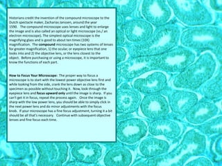 Historians credit the invention of the compound microscope to the
Dutch spectacle maker, Zacharias Janssen, around the year
1590. The compound microscope uses lenses and light to enlarge
the image and is also called an optical or light microscope (vs./ an
electron microscope). The simplest optical microscope is the
magnifying glass and is good to about ten times (10X)
magnification. The compound microscope has two systems of lenses
for greater magnification, 1) the ocular, or eyepiece lens that one
looks into and 2) the objective lens, or the lens closest to the
object. Before purchasing or using a microscope, it is important to
know the functions of each part.
How to Focus Your Microscope: The proper way to focus a
microscope is to start with the lowest power objective lens first and
while looking from the side, crank the lens down as close to the
specimen as possible without touching it. Now, look through the
eyepiece lens and focus upward only until the image is sharp. If you
can't get it in focus, repeat the process again. Once the image is
sharp with the low power lens, you should be able to simply click in
the next power lens and do minor adjustments with the focus
knob. If your microscope has a fine focus adjustment, turning it a bit
should be all that's necessary. Continue with subsequent objective
lenses and fine focus each time.
 