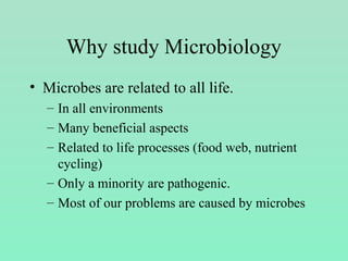 Why study Microbiology
• Microbes are related to all life.
– In all environments
– Many beneficial aspects
– Related to life processes (food web, nutrient
cycling)
– Only a minority are pathogenic.
– Most of our problems are caused by microbes
 