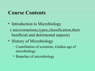 Course Contents
• Introduction to Microbiology
( microoranisms,types,classification,their
benificial and detrimental aspects)
• History of Microbiology
– Contribution of scientists, Golden age of
microbiology
• Branches of microbiology
 