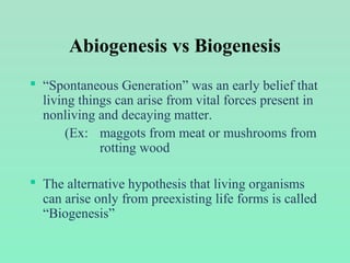 Abiogenesis vs Biogenesis
 “Spontaneous Generation” was an early belief that
living things can arise from vital forces present in
nonliving and decaying matter.
(Ex: maggots from meat or mushrooms from
rotting wood
 The alternative hypothesis that living organisms
can arise only from preexisting life forms is called
“Biogenesis”
 