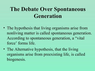 • The hypothesis that living organisms arise from
nonliving matter is called spontaneous generation.
According to spontaneous generation, a “vital
force’ forms life.
• The Alternative hypothesis, that the living
organisms arise from preexisting life, is called
biogenesis.
The Debate Over Spontaneous
Generation
 