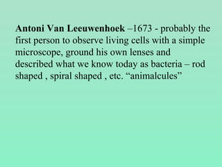 Antoni Van Leeuwenhoek –1673 - probably the
first person to observe living cells with a simple
microscope, ground his own lenses and
described what we know today as bacteria – rod
shaped , spiral shaped , etc. “animalcules”
 