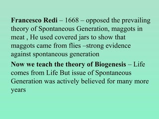 Francesco Redi – 1668 – opposed the prevailing
theory of Spontaneous Generation, maggots in
meat , He used covered jars to show that
maggots came from flies –strong evidence
against spontaneous generation
Now we teach the theory of Biogenesis – Life
comes from Life But issue of Spontaneous
Generation was actively believed for many more
years
 