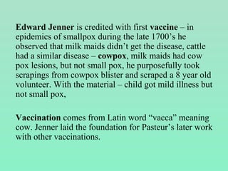 Edward Jenner is credited with first vaccine – in
epidemics of smallpox during the late 1700’s he
observed that milk maids didn’t get the disease, cattle
had a similar disease – cowpox, milk maids had cow
pox lesions, but not small pox, he purposefully took
scrapings from cowpox blister and scraped a 8 year old
volunteer. With the material – child got mild illness but
not small pox,
Vaccination comes from Latin word “vacca” meaning
cow. Jenner laid the foundation for Pasteur’s later work
with other vaccinations.
 