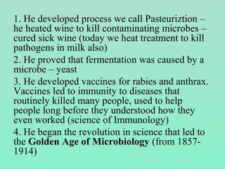 1. He developed process we call Pasteuriztion –
he heated wine to kill contaminating microbes –
cured sick wine (today we heat treatment to kill
pathogens in milk also)
2. He proved that fermentation was caused by a
microbe – yeast
3. He developed vaccines for rabies and anthrax.
Vaccines led to immunity to diseases that
routinely killed many people, used to help
people long before they understood how they
even worked (science of Immunology)
4. He began the revolution in science that led to
the Golden Age of Microbiology (from 1857-
1914)
 