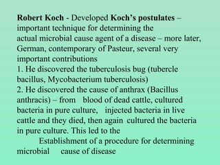 Robert Koch - Developed Koch’s postulates –
important technique for determining the
actual microbial cause agent of a disease – more later,
German, contemporary of Pasteur, several very
important contributions
1. He discovered the tuberculosis bug (tubercle
bacillus, Mycobacterium tuberculosis)
2. He discovered the cause of anthrax (Bacillus
anthracis) – from blood of dead cattle, cultured
bacteria in pure culture, injected bacteria in live
cattle and they died, then again cultured the bacteria
in pure culture. This led to the
Establishment of a procedure for determining
microbial cause of disease
 