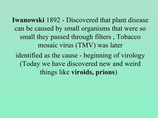 Iwanowski 1892 - Discovered that plant disease
can be caused by small organisms that were so
small they passed through filters , Tobacco
mosaic virus (TMV) was later
identified as the cause - beginning of virology
(Today we have discovered new and weird
things like viroids, prions)
 