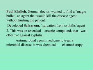 Paul Ehrlich, German doctor, wanted to find a “magic
bullet” an agent that would kill the disease agent
without hurting the patient.
Developed Salvarsan, “salvation from syphilis”agent
2. This was an arsenical – arsenic compound, that was
effective against syphilis
Antimicrobial agent, medicine to treat a
microbial disease, it was chemical – chemotherapy
 