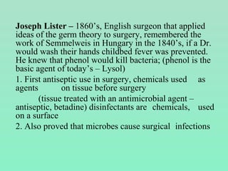 Joseph Lister – 1860’s, English surgeon that applied
ideas of the germ theory to surgery, remembered the
work of Semmelweis in Hungary in the 1840’s, if a Dr.
would wash their hands childbed fever was prevented.
He knew that phenol would kill bacteria; (phenol is the
basic agent of today’s – Lysol)
1. First antiseptic use in surgery, chemicals used as
agents on tissue before surgery
(tissue treated with an antimicrobial agent –
antiseptic, betadine) disinfectants are chemicals, used
on a surface
2. Also proved that microbes cause surgical infections
 