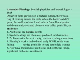 Alexander Fleming - Scottish physician and bacteriologist -
1928
Observed mold growing on a bacteria culture, there was a
ring of clearing around the mold where the bacteria didn’t
grow, the mold was later found to be a Penicillium species
and the naturally secreted chemical was called penicillin, an
antibiotic
1. Antibiotics are natural agents
2. Synthetic drugs are chemicals produced in labs (sulfas)
3. Problems with them - toxicity, resistance, allergic reactions
4. Fleming’s work - shelved until early WWII, sulfas were
failing, needed penicillin to cure battle field wounds
5. Now have thousands of antibiotics and synthetics (and a
significant problem – resistance)
 