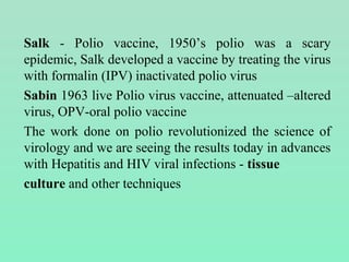 Salk - Polio vaccine, 1950’s polio was a scary
epidemic, Salk developed a vaccine by treating the virus
with formalin (IPV) inactivated polio virus
Sabin 1963 live Polio virus vaccine, attenuated –altered
virus, OPV-oral polio vaccine
The work done on polio revolutionized the science of
virology and we are seeing the results today in advances
with Hepatitis and HIV viral infections - tissue
culture and other techniques
 