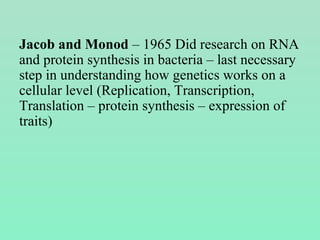 Jacob and Monod – 1965 Did research on RNA
and protein synthesis in bacteria – last necessary
step in understanding how genetics works on a
cellular level (Replication, Transcription,
Translation – protein synthesis – expression of
traits)
 