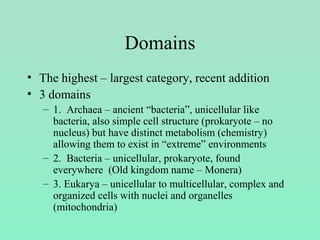Domains
• The highest – largest category, recent addition
• 3 domains
– 1. Archaea – ancient “bacteria”, unicellular like
bacteria, also simple cell structure (prokaryote – no
nucleus) but have distinct metabolism (chemistry)
allowing them to exist in “extreme” environments
– 2. Bacteria – unicellular, prokaryote, found
everywhere (Old kingdom name – Monera)
– 3. Eukarya – unicellular to multicellular, complex and
organized cells with nuclei and organelles
(mitochondria)
 