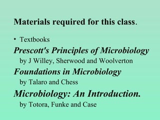 Materials required for this class.
• Textbooks
Prescott's Principles of Microbiology
by J Willey, Sherwood and Woolverton
Foundations in Microbiology
by Talaro and Chess
Microbiology: An Introduction.
by Totora, Funke and Case
 