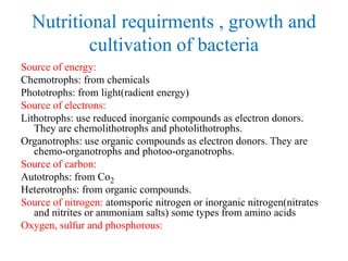 Nutritional requirments , growth and
cultivation of bacteria
Source of energy:
Chemotrophs: from chemicals
Phototrophs: from light(radient energy)
Source of electrons:
Lithotrophs: use reduced inorganic compounds as electron donors.
They are chemolithotrophs and photolithotrophs.
Organotrophs: use organic compounds as electron donors. They are
chemo-organotrophs and photoo-organotrophs.
Source of carbon:
Autotrophs: from Co2
Heterotrophs: from organic compounds.
Source of nitrogen: atomsporic nitrogen or inorganic nitrogen(nitrates
and nitrites or ammoniam salts) some types from amino acids
Oxygen, sulfur and phosphorous:
 