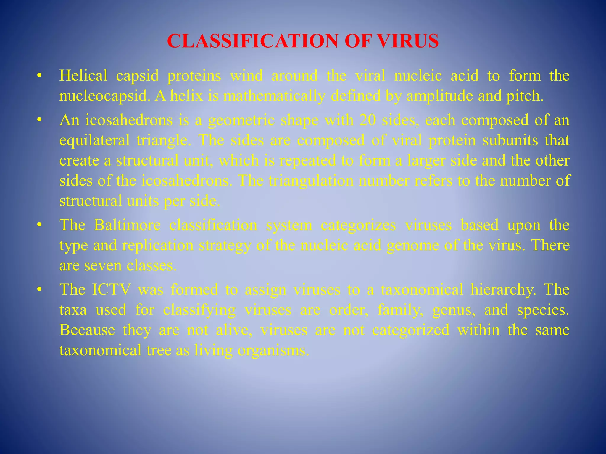CLASSIFICATION OF VIRUS
• Helical capsid proteins wind around the viral nucleic acid to form the
nucleocapsid. A helix is mathematically defined by amplitude and pitch.
• An icosahedrons is a geometric shape with 20 sides, each composed of an
equilateral triangle. The sides are composed of viral protein subunits that
create a structural unit, which is repeated to form a larger side and the other
sides of the icosahedrons. The triangulation number refers to the number of
structural units per side.
• The Baltimore classification system categorizes viruses based upon the
type and replication strategy of the nucleic acid genome of the virus. There
are seven classes.
• The ICTV was formed to assign viruses to a taxonomical hierarchy. The
taxa used for classifying viruses are order, family, genus, and species.
Because they are not alive, viruses are not categorized within the same
taxonomical tree as living organisms.
 