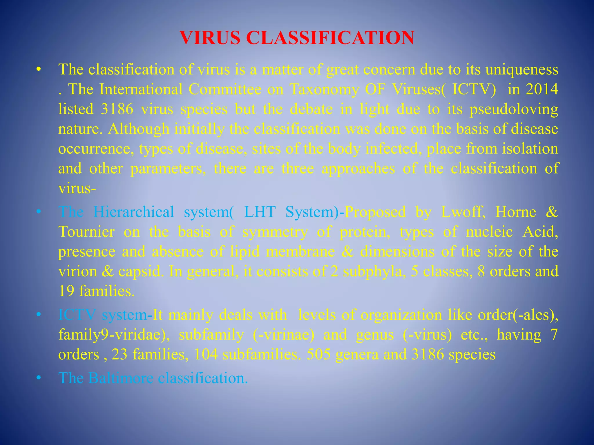 VIRUS CLASSIFICATION
• The classification of virus is a matter of great concern due to its uniqueness
. The International Committee on Taxonomy OF Viruses( ICTV) in 2014
listed 3186 virus species but the debate in light due to its pseudoloving
nature. Although initially the classification was done on the basis of disease
occurrence, types of disease, sites of the body infected, place from isolation
and other parameters, there are three approaches of the classification of
virus-
• The Hierarchical system( LHT System)-Proposed by Lwoff, Horne &
Tournier on the basis of symmetry of protein, types of nucleic Acid,
presence and absence of lipid membrane & dimensions of the size of the
virion & capsid. In general, it consists of 2 subphyla, 5 classes, 8 orders and
19 families.
• ICTV system-It mainly deals with levels of organization like order(-ales),
family9-viridae), subfamily (-virinae) and genus (-virus) etc., having 7
orders , 23 families, 104 subfamilies. 505 genera and 3186 species
• The Baltimore classification.
 