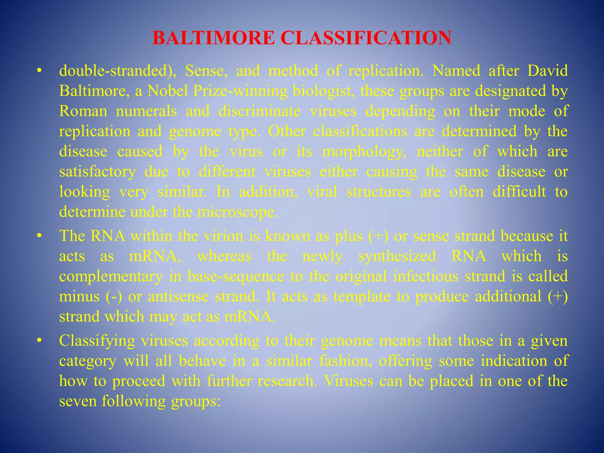 BALTIMORE CLASSIFICATION
• double-stranded), Sense, and method of replication. Named after David
Baltimore, a Nobel Prize-winning biologist, these groups are designated by
Roman numerals and discriminate viruses depending on their mode of
replication and genome type. Other classifications are determined by the
disease caused by the virus or its morphology, neither of which are
satisfactory due to different viruses either causing the same disease or
looking very similar. In addition, viral structures are often difficult to
determine under the microscope.
• The RNA within the virion is known as plus (+) or sense strand because it
acts as mRNA, whereas the newly synthesized RNA which is
complementary in base-sequence to the original infectious strand is called
minus (-) or antisense strand. It acts as template to produce additional (+)
strand which may act as mRNA.
• Classifying viruses according to their genome means that those in a given
category will all behave in a similar fashion, offering some indication of
how to proceed with further research. Viruses can be placed in one of the
seven following groups:
 